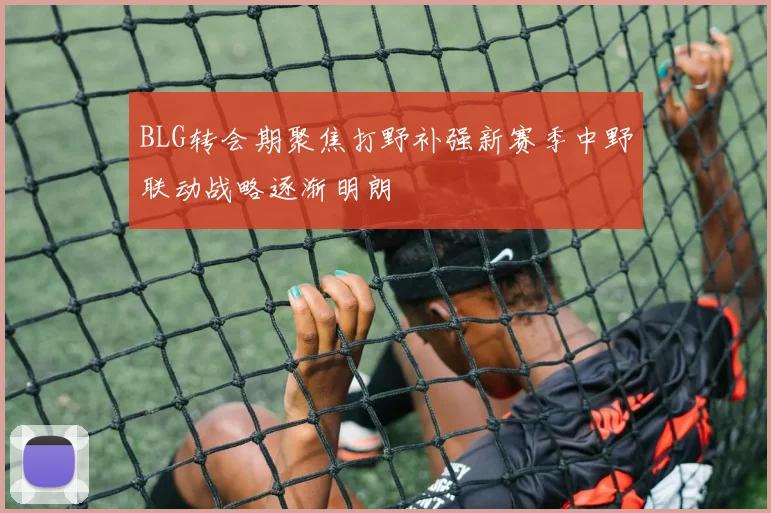 BLG转会期聚焦打野补强新赛季中野联动战略逐渐明朗
