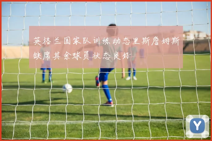 英格兰国家队训练动态里斯詹姆斯缺席其余球员状态良好