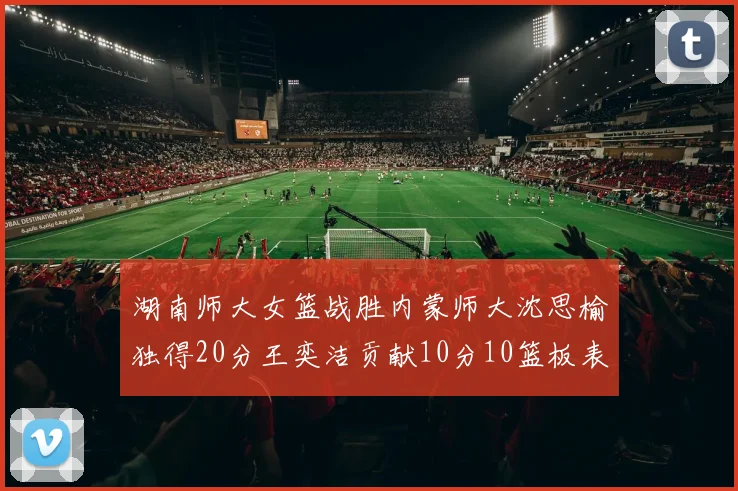 湖南师大女篮战胜内蒙师大沈思榆独得20分王奕洁贡献10分10篮板表现出色