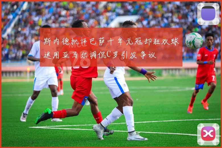 斯内德批评巴萨十年无冠却狂欢球迷用亚马尔调侃C罗引发争议