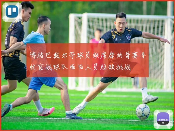 博格巴戴尔等球员缺席摩纳哥赛季收官战球队面临人员短缺挑战