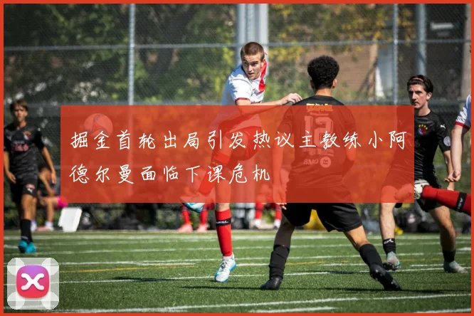 掘金首轮出局引发热议主教练小阿德尔曼面临下课危机