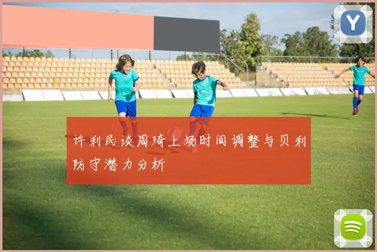 许利民谈周琦上场时间调整与贝利防守潜力分析