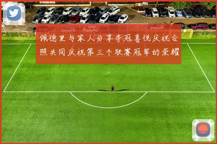 佩德里与家人分享夺冠喜悦庆祝合照共同庆祝第三个联赛冠军的荣耀时刻