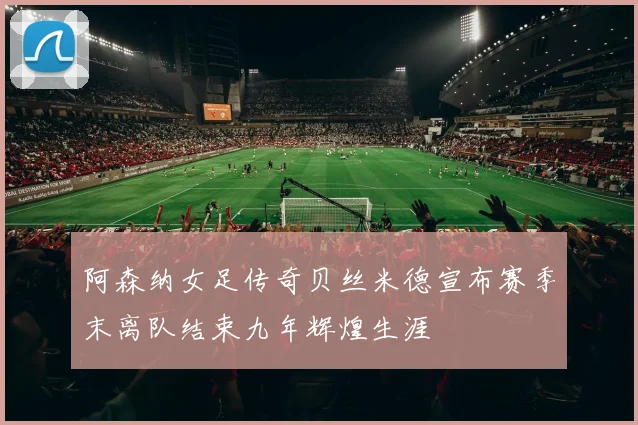 阿森纳女足传奇贝丝米德宣布赛季末离队结束九年辉煌生涯