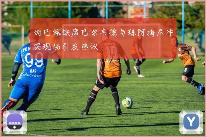 姆巴佩缺席巴尔韦德与琼阿梅尼冲突现场引发热议