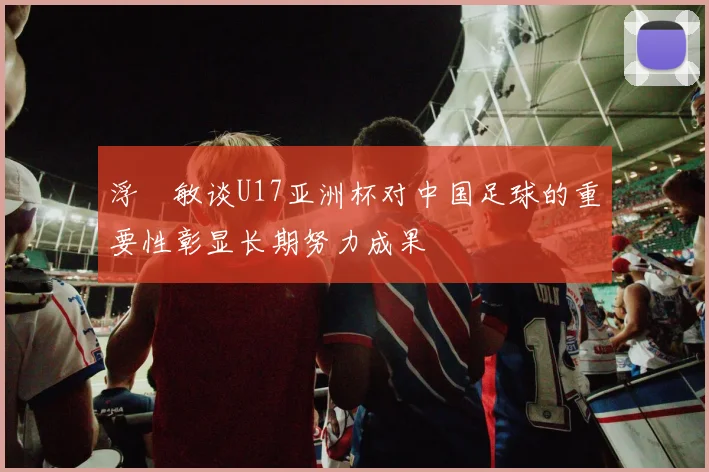 浮嶋敏谈U17亚洲杯对中国足球的重要性彰显长期努力成果