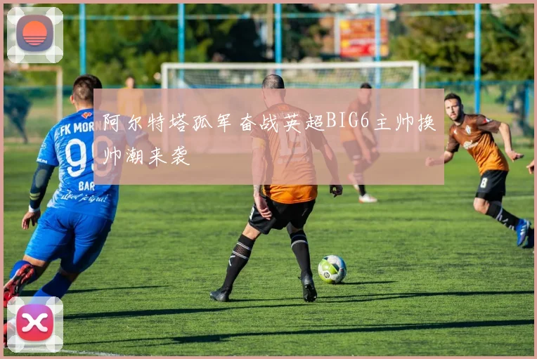 阿尔特塔孤军奋战英超BIG6主帅换帅潮来袭