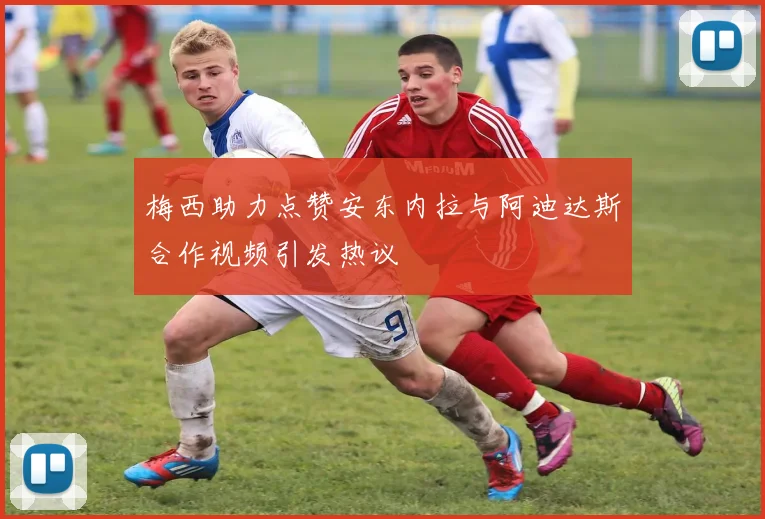 梅西助力点赞安东内拉与阿迪达斯合作视频引发热议