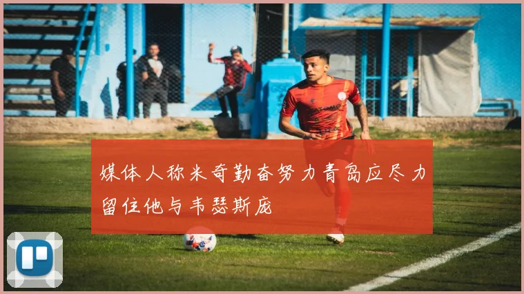 媒体人称米奇勤奋努力青岛应尽力留住他与韦瑟斯庞