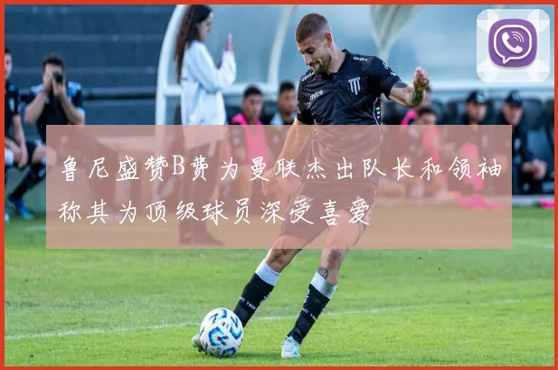鲁尼盛赞B费为曼联杰出队长和领袖称其为顶级球员深受喜爱